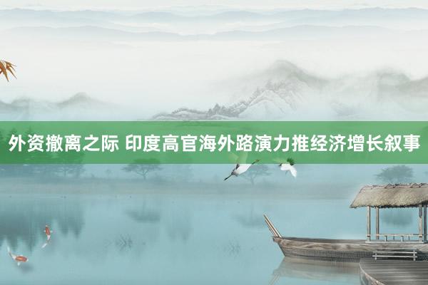 外资撤离之际 印度高官海外路演力推经济增长叙事