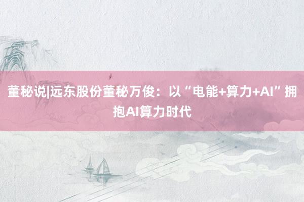 董秘说|远东股份董秘万俊：以“电能+算力+AI”拥抱AI算力时代