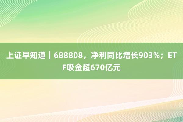 上证早知道｜688808，净利同比增长903%；ETF吸金超670亿元
