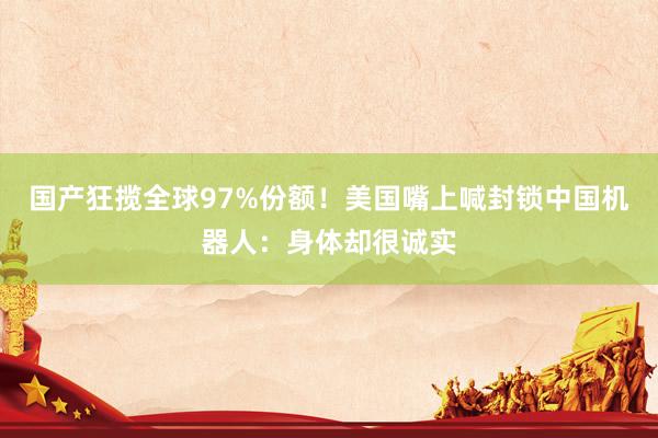 国产狂揽全球97%份额！美国嘴上喊封锁中国机器人：身体却很诚实