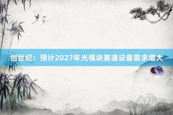 创世纪：预计2027年光模块赛道设备需求增大