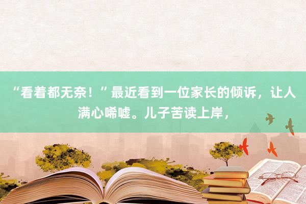 “看着都无奈！”最近看到一位家长的倾诉，让人满心唏嘘。儿子苦读上岸，