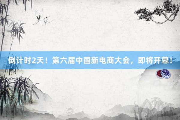 倒计时2天！第六届中国新电商大会，即将开幕！