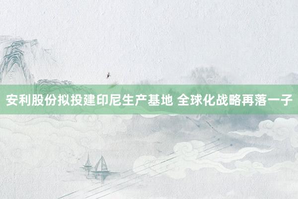 安利股份拟投建印尼生产基地 全球化战略再落一子
