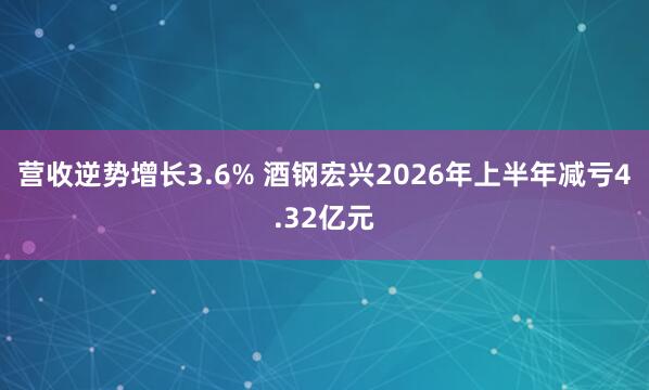 营收逆势增长3.6% 酒钢宏兴2026年上半年减亏4.32亿元