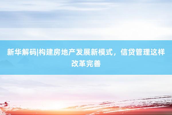 新华解码|构建房地产发展新模式，信贷管理这样改革完善