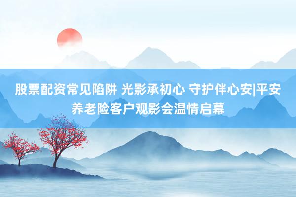 股票配资常见陷阱 光影承初心 守护伴心安|平安养老险客户观影会温情启幕