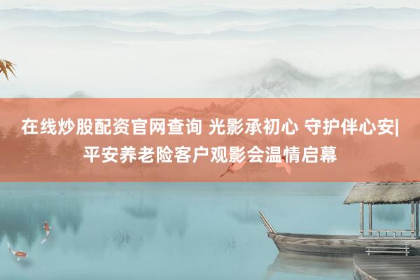 在线炒股配资官网查询 光影承初心 守护伴心安|平安养老险客户观影会温情启幕