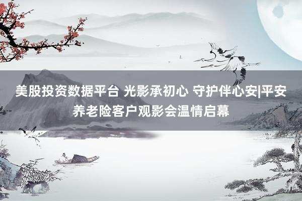 美股投资数据平台 光影承初心 守护伴心安|平安养老险客户观影会温情启幕
