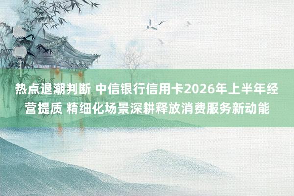 热点退潮判断 中信银行信用卡2026年上半年经营提质 精细化场景深耕释放消费服务新动能
