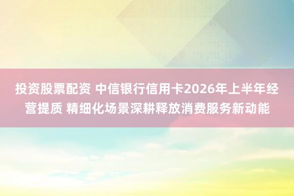 投资股票配资 中信银行信用卡2026年上半年经营提质 精细化场景深耕释放消费服务新动能