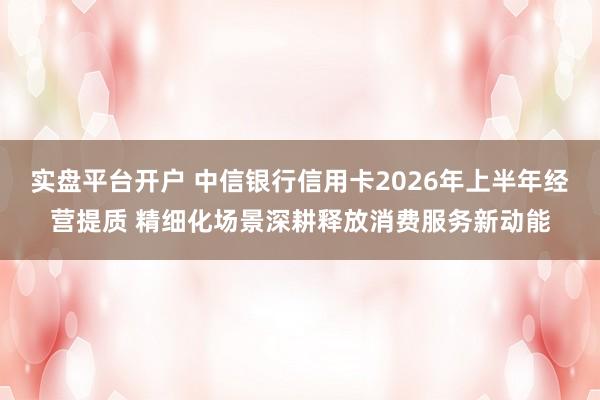 实盘平台开户 中信银行信用卡2026年上半年经营提质 精细化场景深耕释放消费服务新动能