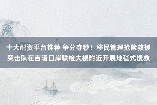 十大配资平台推荐 争分夺秒！移民管理抢险救援突击队在吉隆口岸联检大楼附近开展地毯式搜救