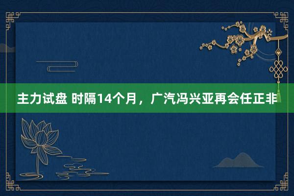 主力试盘 时隔14个月，广汽冯兴亚再会任正非