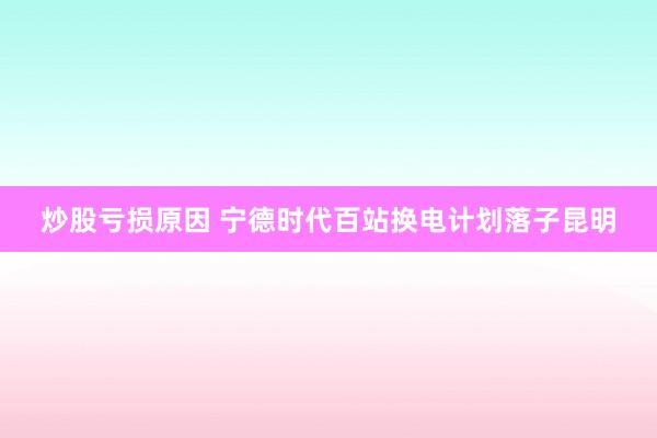 炒股亏损原因 宁德时代百站换电计划落子昆明