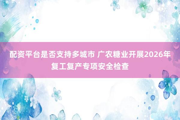 配资平台是否支持多城市 广农糖业开展2026年复工复产专项安全检查