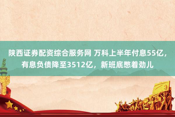 陕西证券配资综合服务网 万科上半年付息55亿，有息负债降至3512亿，新班底憋着劲儿