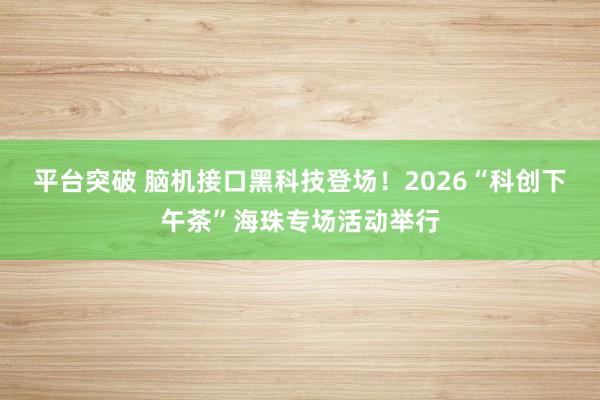 平台突破 脑机接口黑科技登场！2026“科创下午茶”海珠专场活动举行