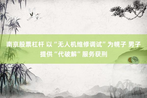 南京股票杠杆 以“无人机维修调试”为幌子 男子提供“代破解”服务获刑
