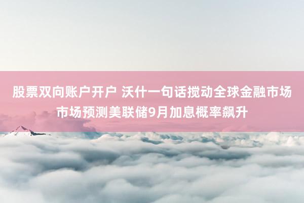 股票双向账户开户 沃什一句话搅动全球金融市场市场预测美联储9月加息概率飙升