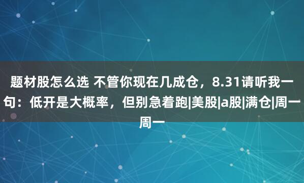题材股怎么选 不管你现在几成仓，8.31请听我一句：低开是大概率，但别急着跑|美股|a股|满仓|周一