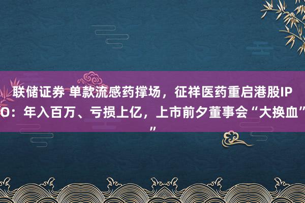 联储证券 单款流感药撑场，征祥医药重启港股IPO：年入百万、亏损上亿，上市前夕董事会“大换血”