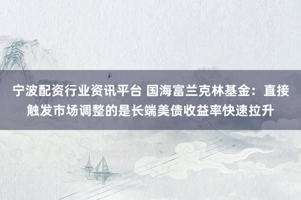 宁波配资行业资讯平台 国海富兰克林基金：直接触发市场调整的是长端美债收益率快速拉升