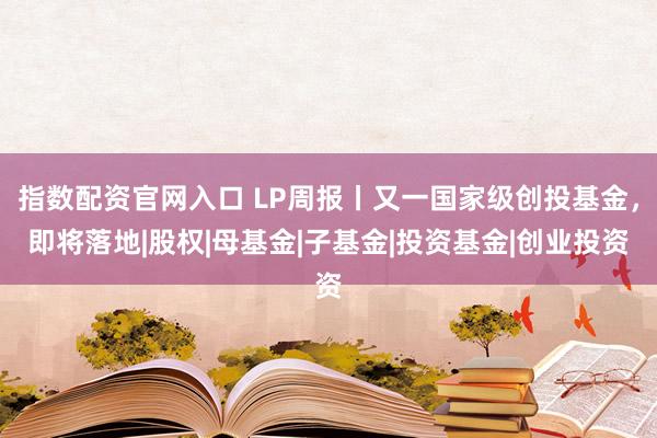 指数配资官网入口 LP周报丨又一国家级创投基金，即将落地|股权|母基金|子基金|投资基金|创业投资