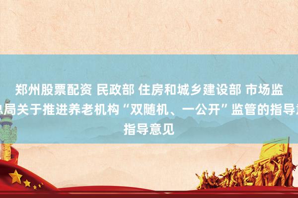 郑州股票配资 民政部 住房和城乡建设部 市场监管总局关于推进养老机构“双随机、一公开”监管的指导意见
