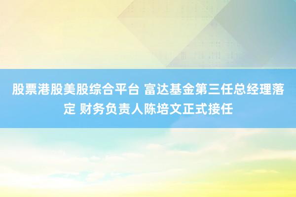 股票港股美股综合平台 富达基金第三任总经理落定 财务负责人陈培文正式接任