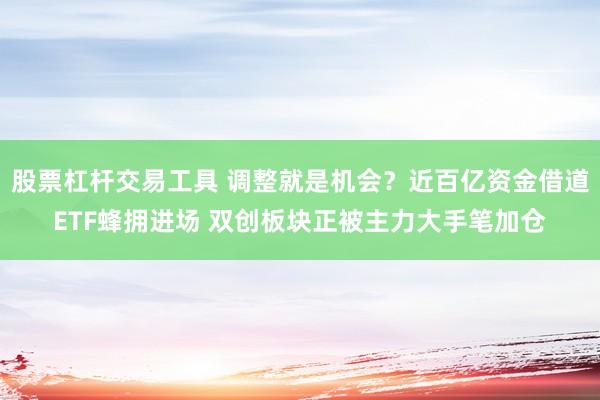 股票杠杆交易工具 调整就是机会？近百亿资金借道ETF蜂拥进场 双创板块正被主力大手笔加仓