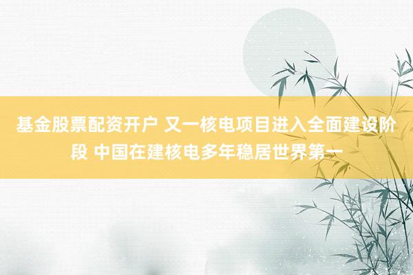 基金股票配资开户 又一核电项目进入全面建设阶段 中国在建核电多年稳居世界第一