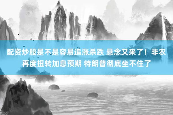 配资炒股是不是容易追涨杀跌 悬念又来了！非农再度扭转加息预期 特朗普彻底坐不住了