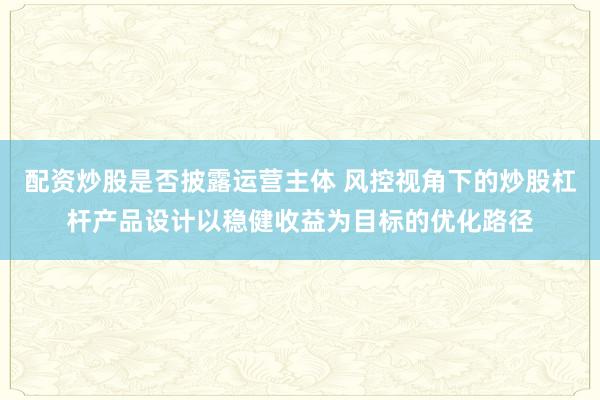 配资炒股是否披露运营主体 风控视角下的炒股杠杆产品设计以稳健收益为目标的优化路径