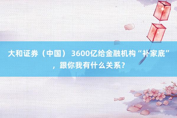 大和证券（中国） 3600亿给金融机构“补家底”，跟你我有什么关系？
