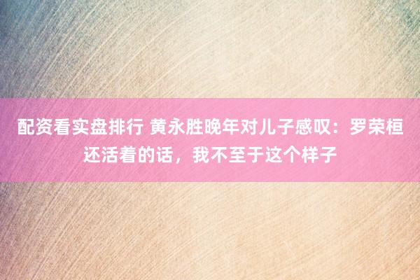 配资看实盘排行 黄永胜晚年对儿子感叹：罗荣桓还活着的话，我不至于这个样子