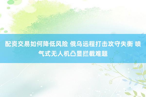 配资交易如何降低风险 俄乌远程打击攻守失衡 喷气式无人机凸显拦截难题