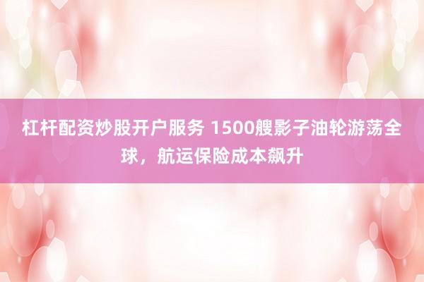 杠杆配资炒股开户服务 1500艘影子油轮游荡全球，航运保险成本飙升