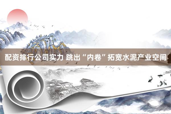 配资排行公司实力 跳出“内卷”拓宽水泥产业空间