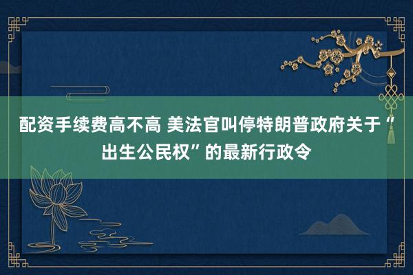 配资手续费高不高 美法官叫停特朗普政府关于“出生公民权”的最新行政令