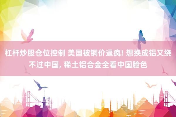 杠杆炒股仓位控制 美国被铜价逼疯! 想换成铝又绕不过中国, 稀土铝合金全看中国脸色