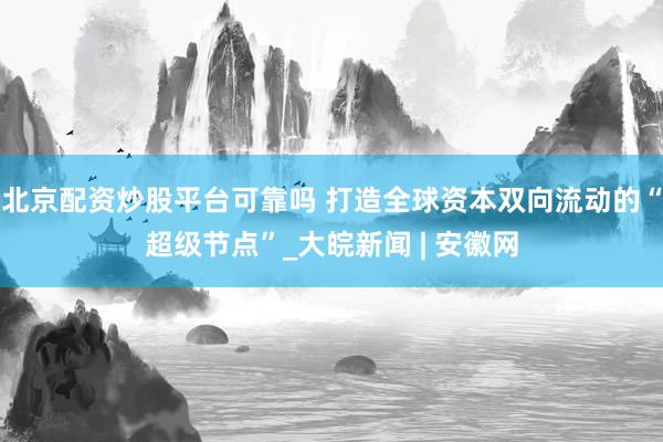 北京配资炒股平台可靠吗 打造全球资本双向流动的“超级节点”_大皖新闻 | 安徽网