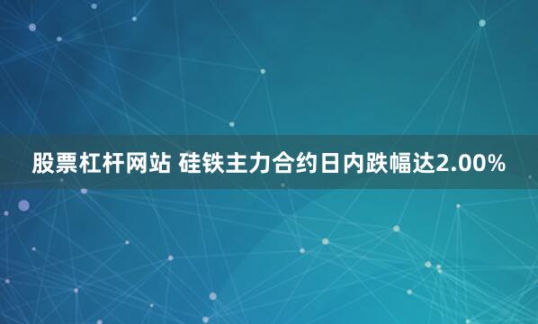 股票杠杆网站 硅铁主力合约日内跌幅达2.00%