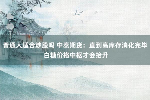 普通人适合炒股吗 中泰期货：直到高库存消化完毕 白糖价格中枢才会抬升