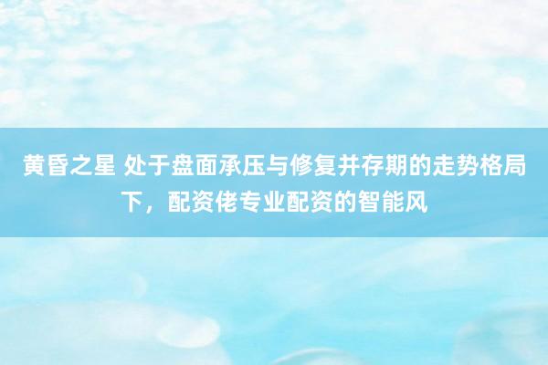 黄昏之星 处于盘面承压与修复并存期的走势格局下，配资佬专业配资的智能风