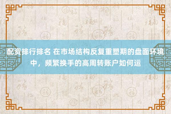 配资排行排名 在市场结构反复重塑期的盘面环境中，频繁换手的高周转账户如何运