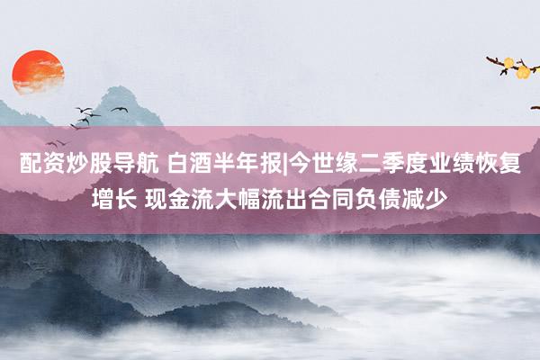 配资炒股导航 白酒半年报|今世缘二季度业绩恢复增长 现金流大幅流出合同负债减少