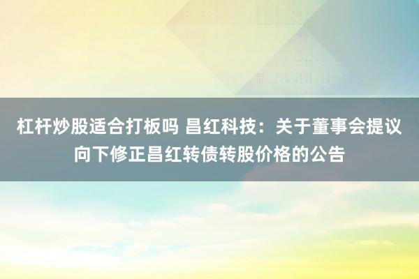 杠杆炒股适合打板吗 昌红科技：关于董事会提议向下修正昌红转债转股价格的公告