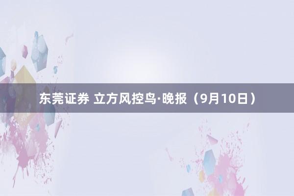 东莞证券 立方风控鸟·晚报（9月10日）
