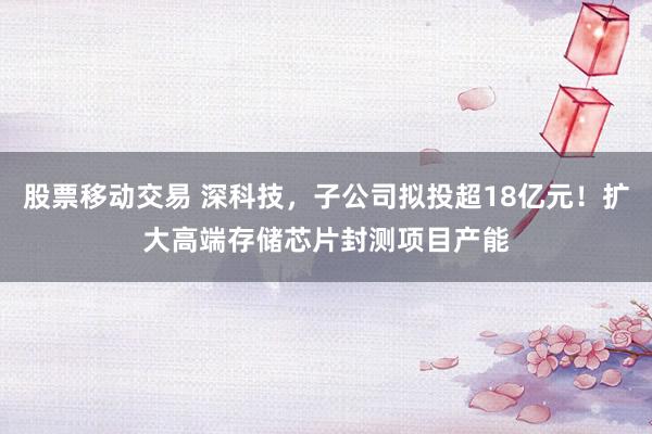 股票移动交易 深科技，子公司拟投超18亿元！扩大高端存储芯片封测项目产能